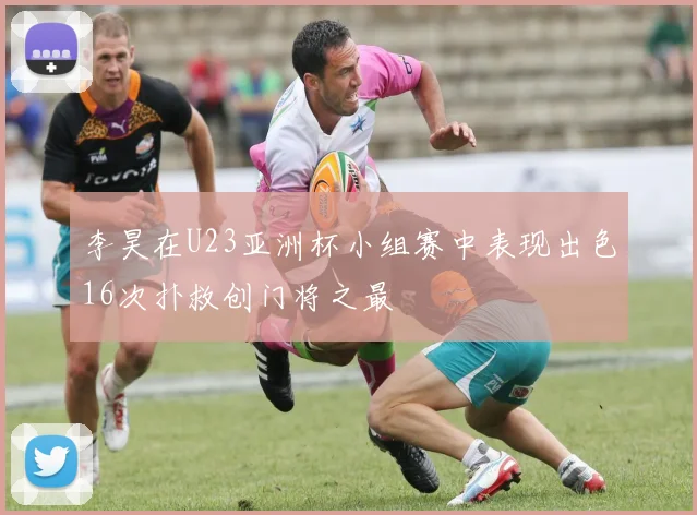 李昊在U23亚洲杯小组赛中表现出色16次扑救创门将之最