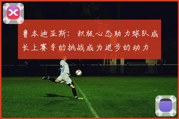 鲁本迪亚斯：积极心态助力球队成长上赛季的挑战成为进步的动力