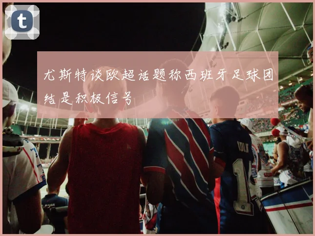 尤斯特谈欧超话题称西班牙足球团结是积极信号