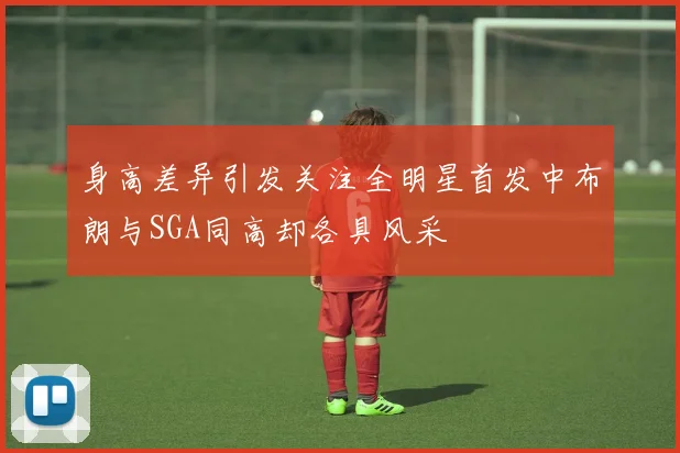 身高差异引发关注全明星首发中布朗与SGA同高却各具风采