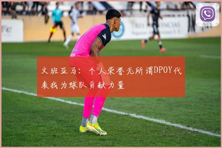 文班亚马：个人荣誉无所谓DPOY代表我为球队贡献力量