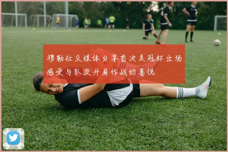 穆勒社交媒体分享首次美冠杯出场感受与队友并肩作战的喜悦