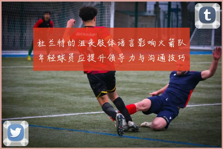 杜兰特的沮丧肢体语言影响火箭队年轻球员应提升领导力与沟通技巧