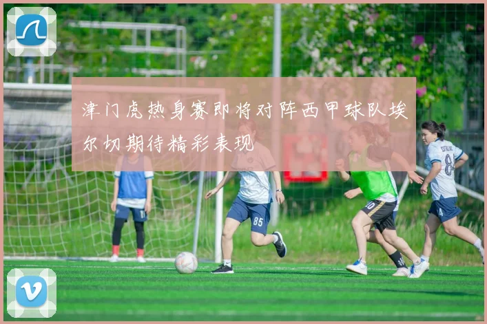 津门虎热身赛即将对阵西甲球队埃尔切期待精彩表现