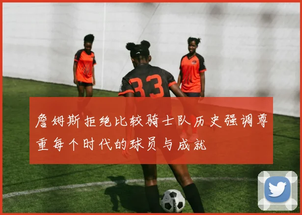 詹姆斯拒绝比较骑士队历史强调尊重每个时代的球员与成就