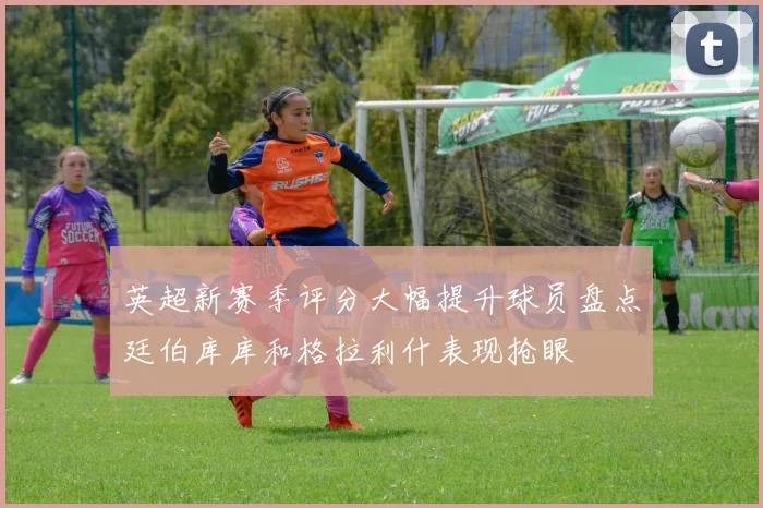 英超新赛季评分大幅提升球员盘点廷伯库库和格拉利什表现抢眼