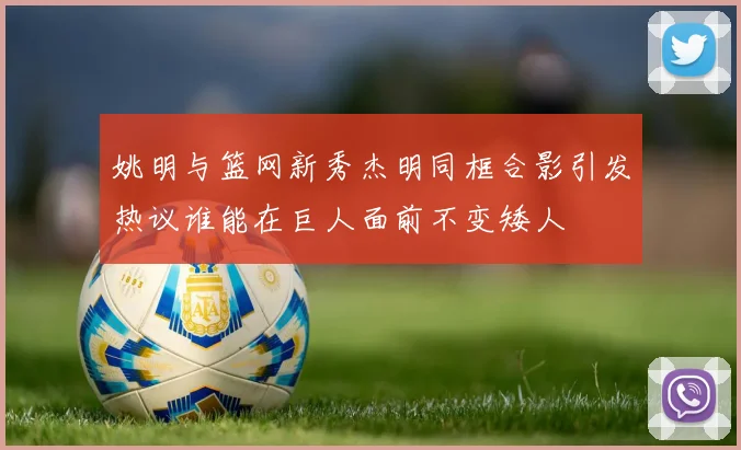 姚明与篮网新秀杰明同框合影引发热议谁能在巨人面前不变矮人