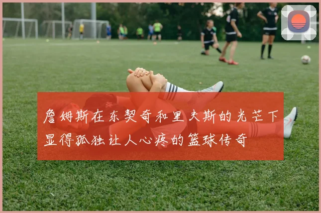詹姆斯在东契奇和里夫斯的光芒下显得孤独让人心疼的篮球传奇