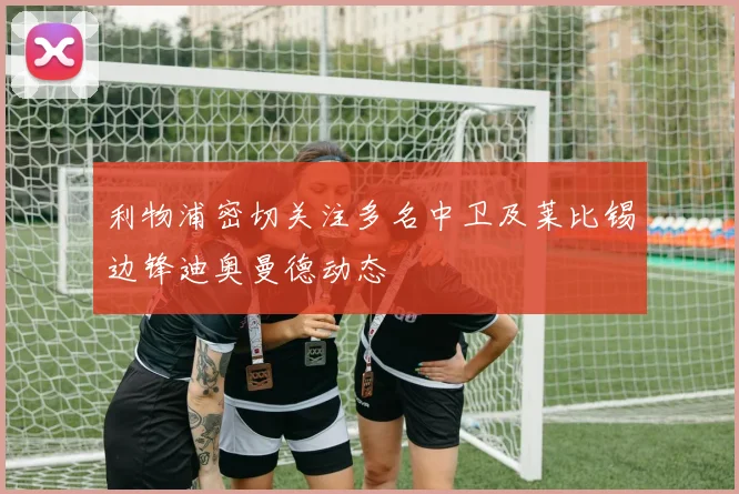 利物浦密切关注多名中卫及莱比锡边锋迪奥曼德动态
