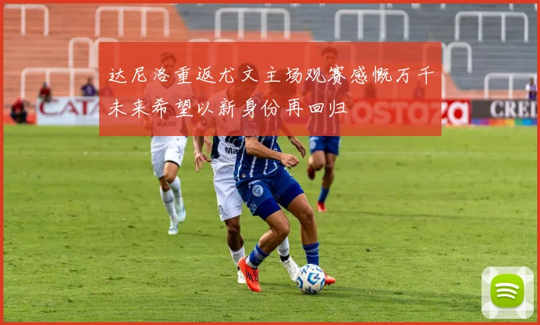 达尼洛重返尤文主场观赛感慨万千未来希望以新身份再回归