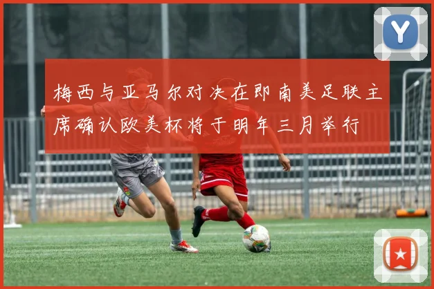 梅西与亚马尔对决在即南美足联主席确认欧美杯将于明年三月举行