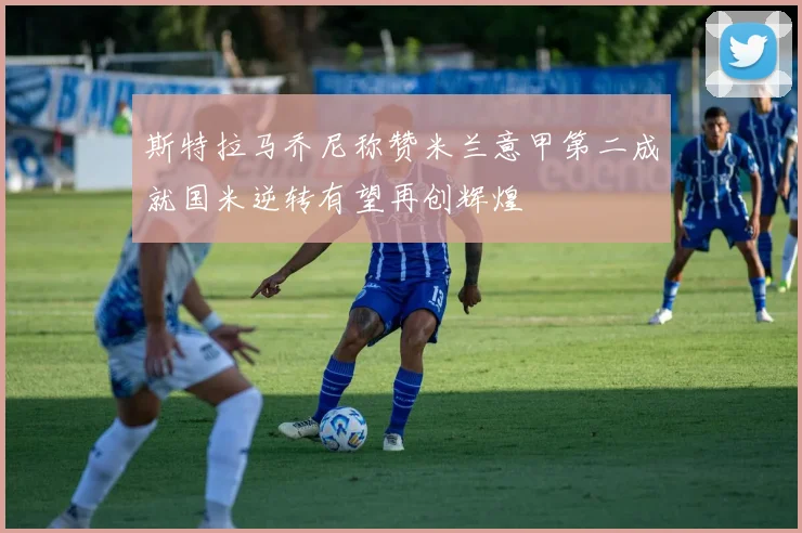 斯特拉马乔尼称赞米兰意甲第二成就国米逆转有望再创辉煌