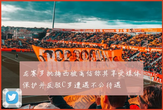 龙赛罗批梅西被高估称其享受媒体保护并反驳C罗遭遇不公待遇
