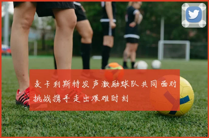 麦卡利斯特发声激励球队共同面对挑战携手走出艰难时刻