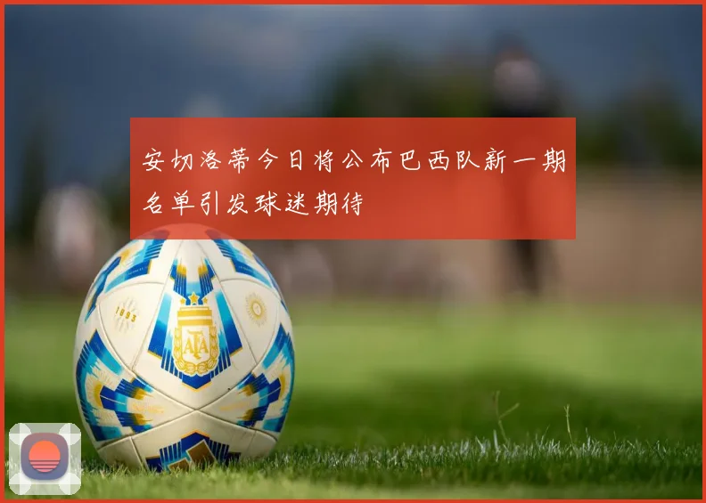 安切洛蒂今日将公布巴西队新一期名单引发球迷期待