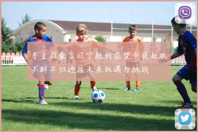 李金羽豪言辽宁胜利在望今夜狂欢不醉不归迎接未来机遇与挑战