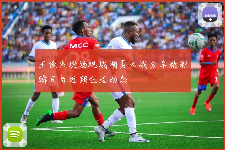 王俊杰现场观战湖勇大战分享精彩瞬间与近期生活动态