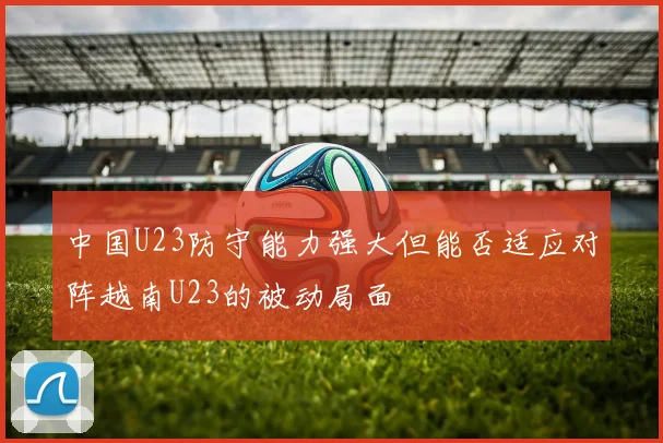 中国U23防守能力强大但能否适应对阵越南U23的被动局面