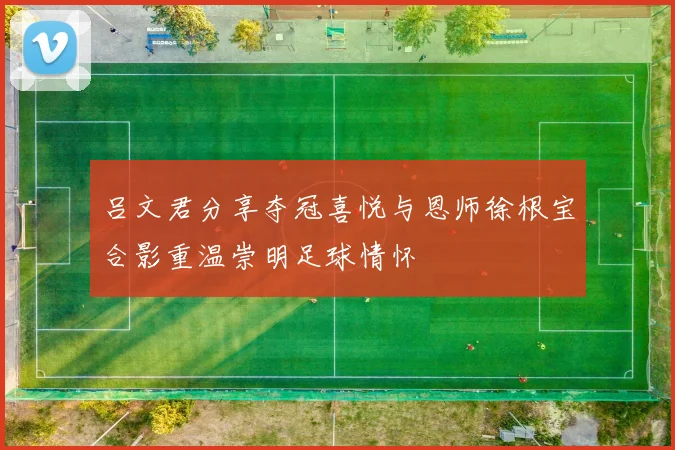 吕文君分享夺冠喜悦与恩师徐根宝合影重温崇明足球情怀
