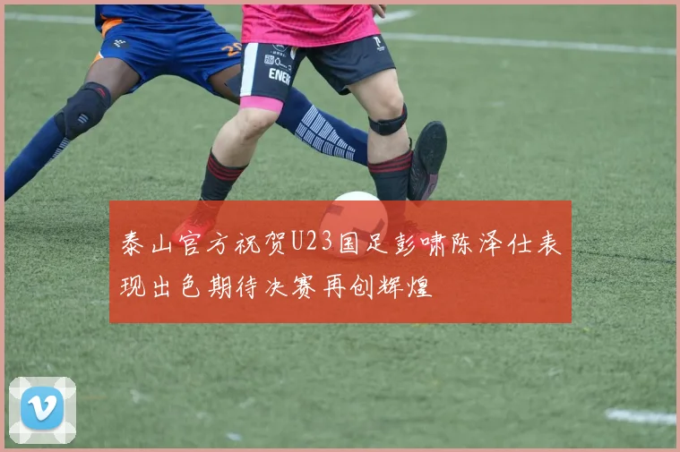 泰山官方祝贺U23国足彭啸陈泽仕表现出色期待决赛再创辉煌