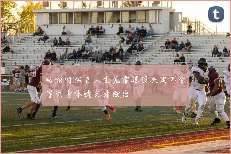 略伦特坦言人生无常退役决定不会等到身体透支才做出