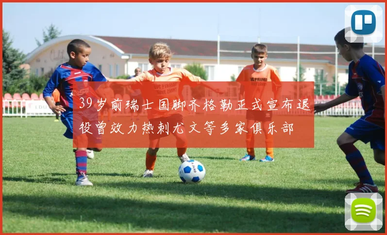 39岁前瑞士国脚齐格勒正式宣布退役曾效力热刺尤文等多家俱乐部
