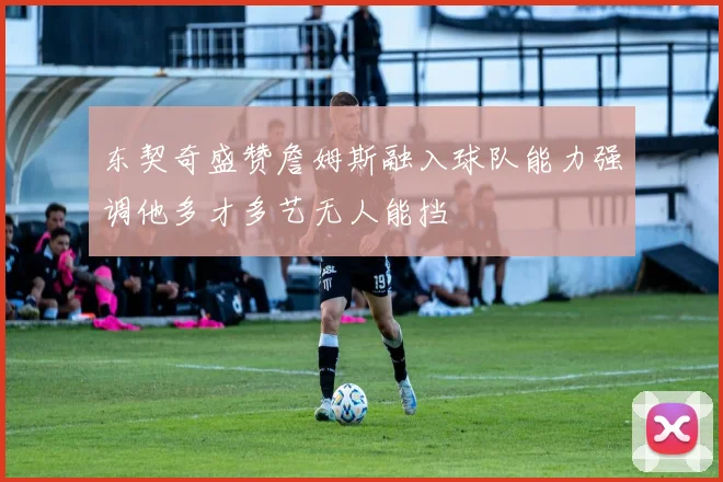 东契奇盛赞詹姆斯融入球队能力强调他多才多艺无人能挡