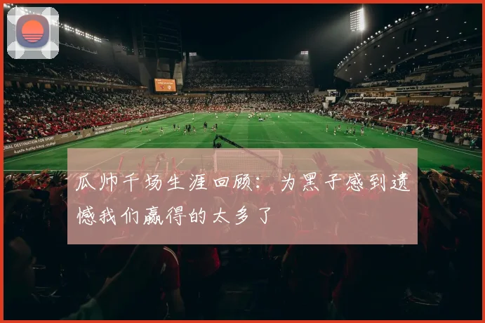 瓜帅千场生涯回顾：为黑子感到遗憾我们赢得的太多了