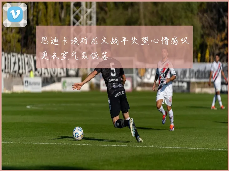 恩迪卡谈对尤文战平失望心情感叹更衣室气氛低落