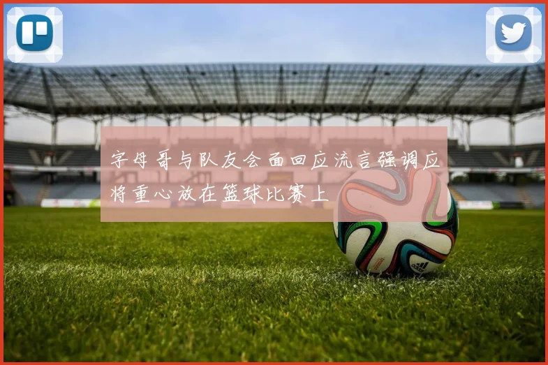 字母哥与队友会面回应流言强调应将重心放在篮球比赛上