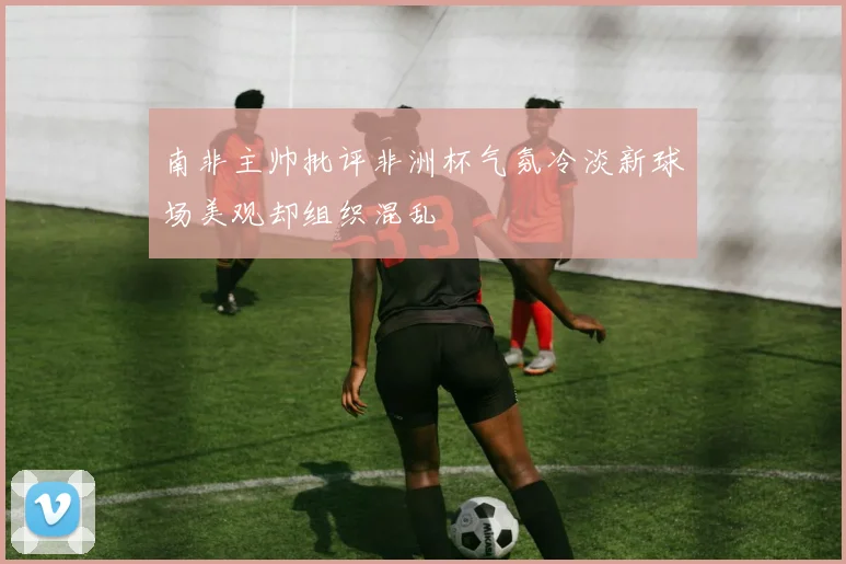 南非主帅批评非洲杯气氛冷淡新球场美观却组织混乱