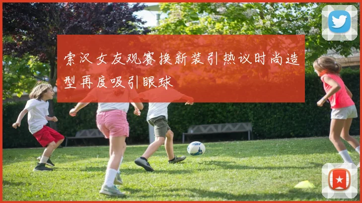 索汉女友观赛换新装引热议时尚造型再度吸引眼球