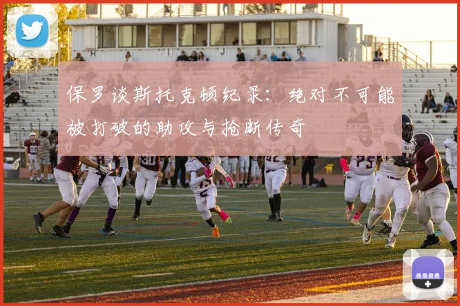 保罗谈斯托克顿纪录：绝对不可能被打破的助攻与抢断传奇