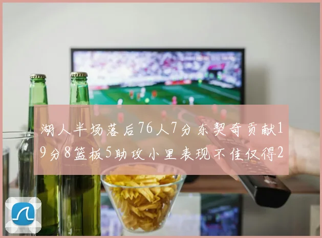 湖人半场落后76人7分东契奇贡献19分8篮板5助攻小里表现不佳仅得2分