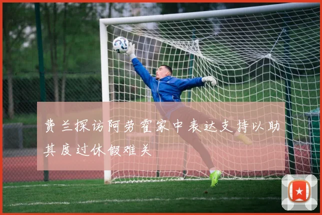 费兰探访阿劳霍家中表达支持以助其度过休假难关