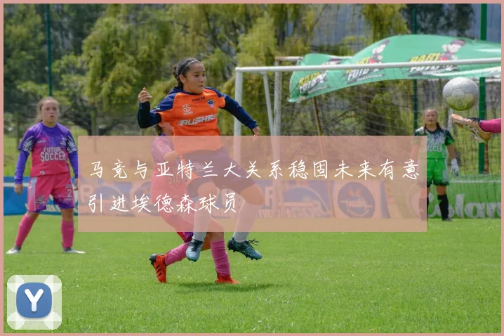 马竞与亚特兰大关系稳固未来有意引进埃德森球员