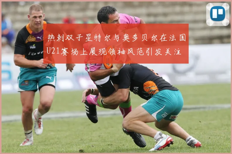 热刺双子星特尔与奥多贝尔在法国U21赛场上展现领袖风范引发关注