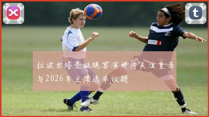 拉波尔塔圣诞晚宴演讲将关注皇马与2026年主席选举议题