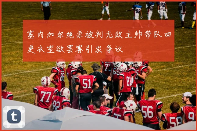 塞内加尔绝杀被判无效主帅带队回更衣室欲罢赛引发争议